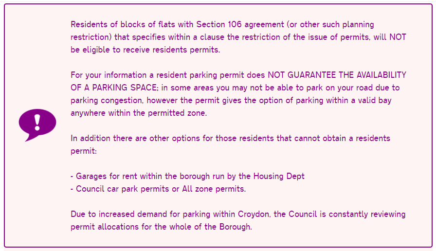 A large box of text that says: Residents of blocks of flats with Section 106 agreement (or other such planning restriction) that specifies within a clause the restriction of the issue of permits, will NOT be eligible to receive residents permits.  For your information a resident parking permit does NOT GUARANTEE THE AVAILABILITY OF A PARKING SPACE; in some areas you may not be able to park on your road due to parking congestion, however the permit gives the option of parking within a valid bay anywhere within the permitted zone.  In addition there are other options for those residents that cannot obtain a residents permit:  - Garages for rent within the borough run by the Housing Dept - Council car park permits or All zone permits.  Due to increased demand for parking within Croydon, the Council is constantly reviewing permit allocations for the whole of the Borough.